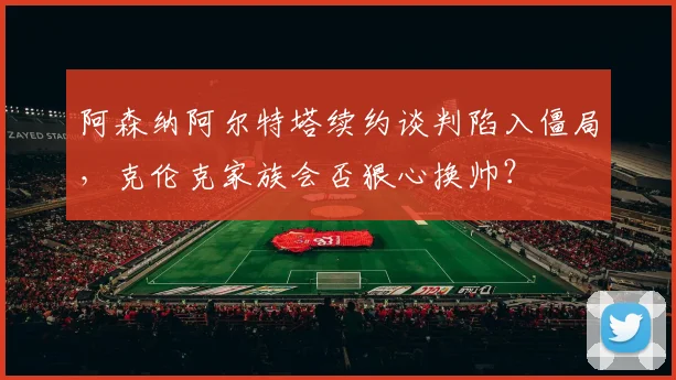 阿森纳阿尔特塔续约谈判陷入僵局，克伦克家族会否狠心换帅？