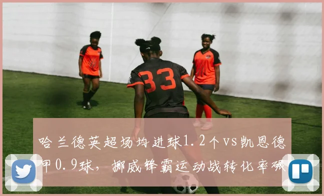 哈兰德英超场均进球1.2个vs凯恩德甲0.9球，挪威锋霸运动战转化率碾压英格兰队长