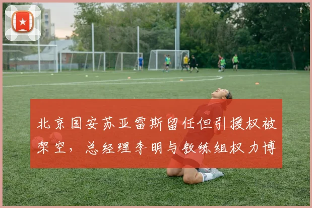 北京国安苏亚雷斯留任但引援权被架空,总经理李明与教练组权力博弈