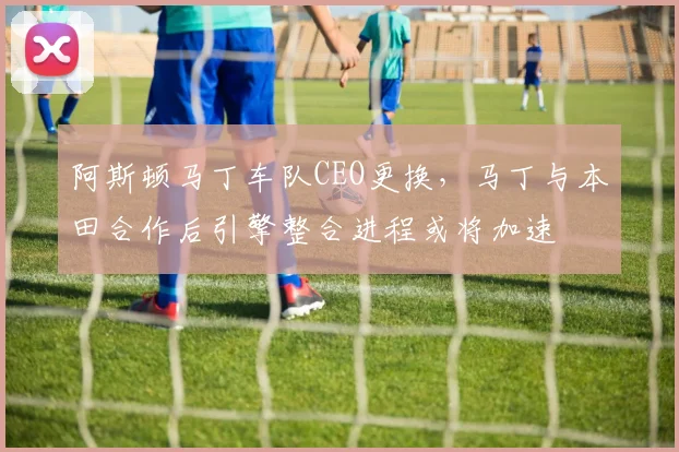 阿斯顿马丁车队CEO更换，马丁与本田合作后引擎整合进程或将加速