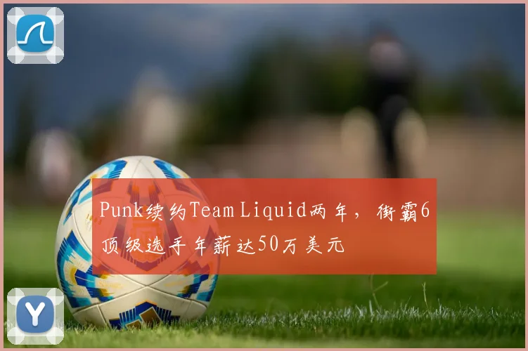 Punk续约Team Liquid两年，街霸6顶级选手年薪达50万美元