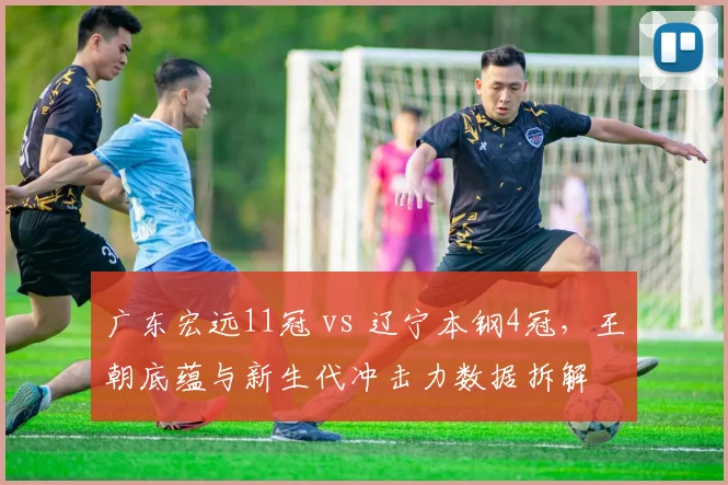 广东宏远11冠 vs 辽宁本钢4冠，王朝底蕴与新生代冲击力数据拆解